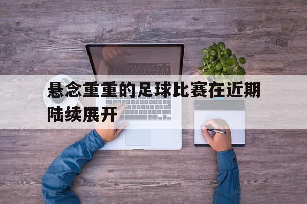 悬念重重的足球比赛在近期陆续展开的简单介绍 悬念重重的足球比赛在近期陆续展开的简单介绍